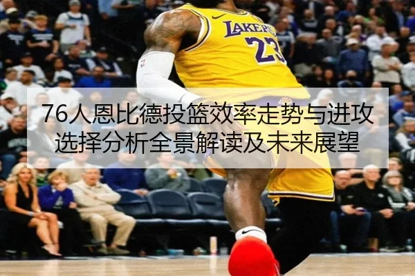 76人恩比德投篮效率走势与进攻选择分析全景解读及未来展望