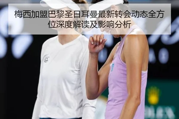 梅西加盟巴黎圣日耳曼最新转会动态全方位深度解读及影响分析