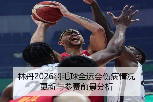 林丹2026羽毛球全运会伤病情况更新与参赛前景分析