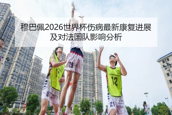 穆巴佩2026世界杯伤病最新康复进展及对法国队影响分析