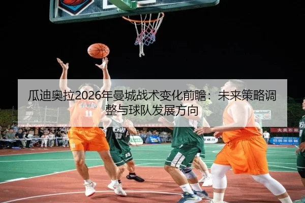 瓜迪奥拉2026年曼城战术变化前瞻：未来策略调整与球队发展方向