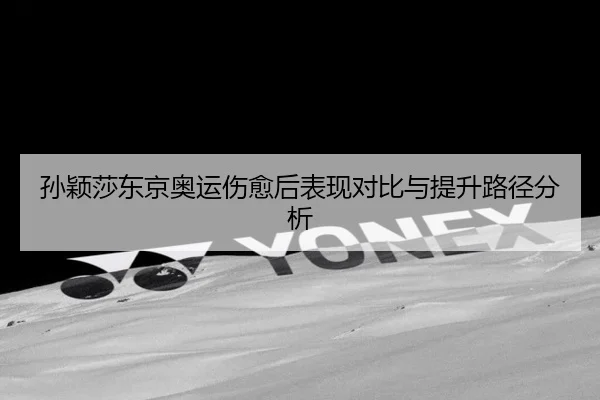 孙颖莎东京奥运伤愈后表现对比与提升路径分析