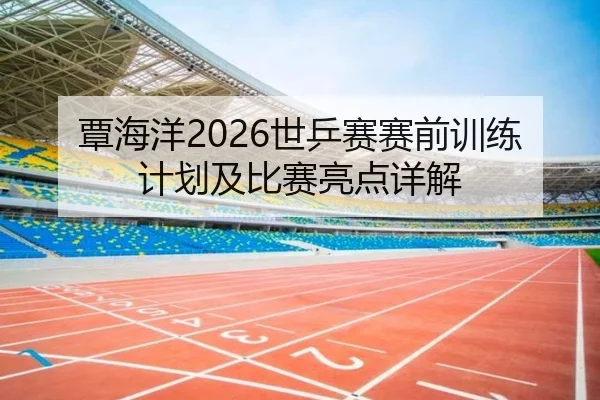 覃海洋2026世乒赛赛前训练计划及比赛亮点详解