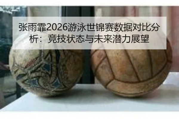 张雨霏2026游泳世锦赛数据对比分析：竞技状态与未来潜力展望
